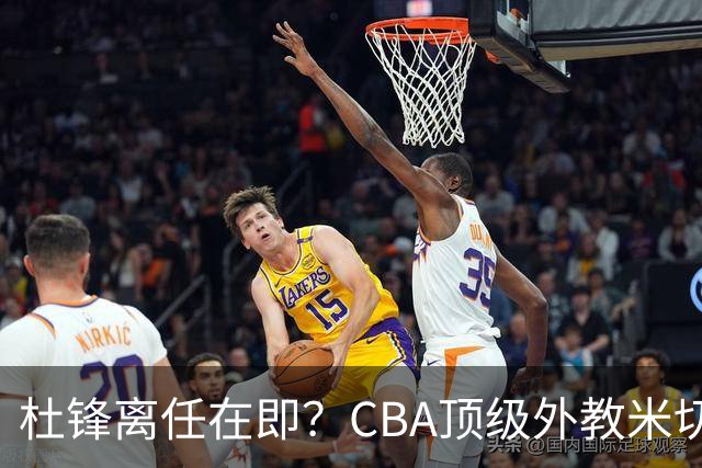 杜锋离任在即？CBA顶级外教米切尔或将加盟广东队，年薪预计破千万