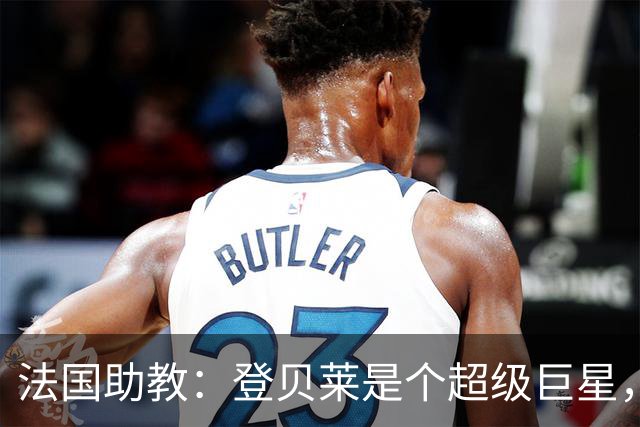 法国助教：登贝莱是个超级巨星，德尚将在明天回到球队指挥训练