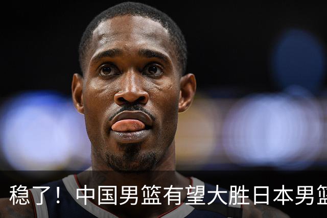 稳了！中国男篮有望大胜日本男篮，5大硬核理由，想输都难